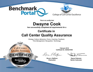 DaynePetersen
SeniorInstructor
BruceLBelfiore
Chancellor
hassuccessfullycompletedallrequirementsfora
Certificatein
CallCenterQualityAssurance
Strategy,Culture,Behaviors,Forms,Coaching,Feedback,
TimeManagement,Recognition,Technology
DwayneCook
Thisistocertifythat
 