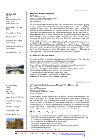 Mamdoh_attia@hotmail.comE_Mail:-Tel:+966562851319-Architect–Mamdouh attia
2
Architect at AL-Qasr Mall project
Riyadh, KSA.
With Saudi Diyar Consultant.
Reporting To: Project Manager/Resident Engineer.
Project Contractor: Saudi constructioneers.
www.alqasrmall.com
The mid-southern part of Riyadh city an exciting transformation, witnessing the opening
of one of Riyadh’s most ambitious and dazzling shopping malls. Where Al-Qasr Mall,
designed by Saudi Diyar a big transformation in the Saudi capital. The area has
witnessed a trading momentum and economic stimulant by Al-Qasr residential and
commercial complex and its mall. The mall four-storey building and one basement level,
accommodates a chain of stores, restaurants, and recreational amenities for serving all
family members, with 330 Tenant capacity served by 15 service elevator and 4
Panoramic lifts and 15 service stair with more than 2,000 cars parking space with
special care to handicaps.
Façade of AL qasr mall was first LED lighting Façade in Riyadh with total area more
than 70.0000m2 acting as large screen for Sothern part of the city covered by Aluminum
panel composite section cladding except the entrance area which will be glass curtain
wall (Stick system), The luxurious inside parts of the Mall allows the shopper to walk
into a spacious, sun-drenched atrium with 4 panoramic elevators, 28 escalators, 8
electric paths and 14 elevators connecting all levels and sections of the mall.
My Role in AL-Qasr Mall project:
Working as architect in consultant supervision team with 3 Inspectors, Start from day
one of the project up to handing over with following responsibilities:
-Confirm and control daily site Inspections with Architect’s team.
-Review Material submittals and material Inspection and prepare client presentation.
-Reply RFI’s and review shop drawing and variation request.
-Review and follow up Construction method statement for Fit out, Façade work.
-coordinating with deferent trades ensuring client requirement.
-Attending Daily technical workshop for site daily issues.
-Reviewing Site Mock-up’s and approving their shop drawing.
-Proceed with Handing over process to local authorities.
May2010 - Oct.2012
AL-Qasr Mall
Riyadh
KSA
www.alqasrmall.com
Start: 2010
Finish: End of 2012
Value: SAR 1.1b / US$
375m
Owner: Dar Al-Arkan
Site area: 57.777 sq.m
Total floor area: Approx.
260.000 sq.m
Floors: 4 aboveground, 1
Underground
Building height: 35 M
Site Architect (officer) at mosque and bridge of Masr El sweas road
Cairo, Egypt.
With Corps military engineers.
Reporting To: Area Manager.
Project Contractor: Corps military engineers.
(Acting as site manager)
As one of Corps military engineers projects in Cairo –Mosque and Bridge project was
built as Rush project in 14 months, Mosque encompasses a wide range of both secular
and religious styles from the foundation of Islamic architecture, with 30 meter Height
minaret accessible by spiral stair, an Iconic design was hallmark of Interior space of the
Mosque, parallel to the mosque and as part of development of this area Bridge was built
to assist the rerouting of some roads to avoid clash with Mosque construction, the length
of this bridge was Approx. 1 k.m , with Islamic decoration on bridge body.
My Role in Mosque, bridge project:
Working as site construction manager for the Mosque area, and technical assistance to
bridge construction manager as main contractor under Corps military engineers. From
kick of meeting to handing over stage, with following responsibilities:
-Perform daily site activity according to project plan.
-Supervising and construct Architecture details.
-Developing construction details especially Islamic architecture details.
-Confirm quality of execution.
-Preparing reports and handing over process.
Mosque /Bridge
Cairo
Egypt
Start: 2009
Finish: 2010
Value: 80 m LE/ US$ 10m.
Owner: Corps military
engineers
Site area: 3500 sq.m
Bridge length: 1 km.
Minaret height: 30 m.
Feb.2009 - April.2010
 