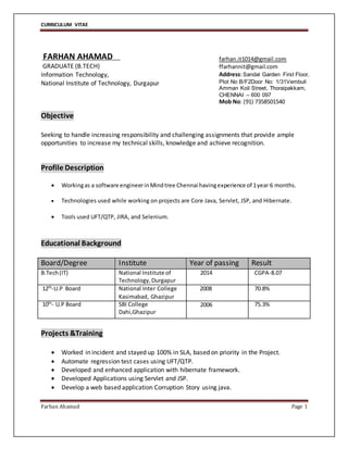 CURRICULUM VITAE
Farhan Ahamad Page 1
FARHAN AHAMAD
GRADUATE (B.TECH)
Information Technology,
National Institute of Technology, Durgapur
Objective
Seeking to handle increasing responsibility and challenging assignments that provide ample
opportunities to increase my technical skills, knowledge and achieve recognition.
Profile Description
 Workingas a software engineerinMindtree Chennai havingexperience of 1year 6 months.
 Technologies used while working on projects are Core Java, Servlet, JSP, and Hibernate.
 Tools used UFT/QTP, JIRA, and Selenium.
Educational Background
Board/Degree Institute Year of passing Result
B.Tech(IT) National Institute of
Technology,Durgapur
2014 CGPA-8.07
12th-U.P Board National Inter College
Kasimabad, Ghazipur
2008 70.8%
10th
- U.P Board SBI College
Dahi,Ghazipur
2006 75.3%
Projects &Training
 Worked in incident and stayed up 100% in SLA, based on priority in the Project.
 Automate regression test cases using UFT/QTP.
 Developed and enhanced application with hibernate framework.
 Developed Applications using Servlet and JSP.
 Develop a web based application Corruption Story using java.
farhan.it1014@gmail.com
ffarhannit@gmail.com
Address:Sandal Garden First Floor,
Plot No B/F2Door No: 1/31Vembuli
Amman Koil Street, Thoraipakkam,
CHENNAI – 600 097
Mob No: (91) 7358501540
 