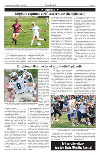 Cottonwood/Holladay Journal	 November 2013 Page 10
 Sports 
By Anthony Cusumano
	 Prior to this season, the last two years
had been heartbreaking for Brighton
High’s girls’ soccer team. Losses to Davis
in the 5A quarterfinals and to Northridge in
the first round didn’t exactly characterize
a team that competes for region and state
championships on a yearly basis.
	 All that was soon forgotten this season,
as the Bengals captured their third state
championship over the last nine seasons
with a 1-0 victory over Viewmont at Rio
Brighton captures girls’ soccer state championship
Brighton’s Sydney Meyers, right, kicks the ball upfield during a preseason game against Maple
Mountain. Meyers’goal in the 64th minute of the 5A state championship game gave Brighton the title.
Tinto Stadium on Oct. 25. Sydney Meyers’
free kick in the 64th minute accounted for
the only scoring in the game. The same two
teams had met in 2010 to decide the state
championship, with Brighton also winning
1-0.
	 The win culminated a memorable
postseason run for the Bengals, who out-
scored their four playoff opponents 16-0.
It started with a 6-0 win over West in the
first round, followed by wins over Davis
(4-0) and Fremont (5-0) leading up to the
championship game.
	 Jocelyn Loomis scored twice against
West, while Angie Timm, Nadia Gomes,
Stephanie Ringwood and Raquel Watt each
had one. Brighton led 2-0 at halftime be-
fore scoring four goals in the second half.
Tamaryn Braun and Carly Olson shared the
shutout in the nets.
	 Gomes had a pair of goals against Da-
vis, while Ringwood and Meyers had one
apiece. Olson and Braun again teamed for
the shutout. Brighton exploded for five
second-half goals in a span of 17 minutes
to break a scoreless game against Fre-
mont. Gomes had a hat trick and Meyers
and Jayde Jones also scored. Braun kept
the shutout streak going with another solid
performance.
	 The Bengals, who finished second in
Region 3 behind Alta, were 16-2-1 over-
all. Brighton’s only losses this season came
against Alta and Maple Mountain. The
Bengals also tied Alta. Brighton outscored
opponents 68-11 for the season, averaging
more than three goals per game.
	 Olympus
	 The Titans finished 4-8-0 in region
and 6-9-1 overall, failing to make the play-
offs. Scoring was an issue all season, as
opponents outscored Olympus 39-29. The
Titans tied with Murray for fifth place in
the region standings, three points behind
Corner Canyon for the final postseason
berth.
	 Sadie Brockbank led the team with 10
goals, Ashley Cardozo had eight goals, So-
phie Wilcox four and Olivia Stringham and
Anna Wycoff each had two. Olympus con-
cluded the season with region wins over
Orem (4-1) and Murray (2-1 in overtime)
and losses to Timpanogos (7-0) and Sky-
line (2-0).
	 Cardozo, Brockbank, Wilcox and De-
lainee Spere scored against Orem, while
Cardozo tallied both goals against Murray
to help Olympus overcome a 1-0 halftime
deficit.
By Anthony Cusumano
	 Playing some of their best football in
recent history, Brighton and Olympus High
were eagerly awaiting the start of the 2013
state championship playoffs.
	 The Bengals won nine games during
the regular season and finished second in
Region 2 behind undefeated Bingham.
Meanwhile, the Titans won their third
consecutive Region 7 championship along
with Orem and Corner Canyon and were
awaiting a coin flip to determine their play-
off seeding.
	 Brighton
	 The Bengals (4-1 region, 9-1 over-
all) were scheduled to open the playoffs
against Cottonwood, the No. 3 seed from
Region 2. The longtime rivals were mem-
bers of Region 3 last season and partici-
pated in a three-way play-in game for the
playoffs along with West Jordan.
	 Following a 38-27 loss to Bingham,
Brighton roared toward the playoffs, de-
feating West Jordan (55-7), Jordan (34-21)
and Copper Hills (65-0) to finish the regu-
lar season.
	 “The team chemistry is the biggest
part of the 2013 football success,” Brigh-
ton coach Ryan Bul-
lett said. “The senior
class has great posi-
tive leadership. The
weight room during
the season and off-
season is a big part of
our success. The kids
have done a great job
bringing their hard
hats and lunch pails
and working hard. I
think we are a little
more athletic, due to
the number of kids
that are participating
in track. We are scor-
ing lots of points and
playing pretty good
defense.”
	 In fact, the Ben-
gals have nearly tri-
pled their opponents’
production. Through
10 games, Brighton
Brighton, Olympus head into football playoffs
Olympus’Taylor Ellis (8) celebrates his touchdown reception with teammate
Connor Haller (2) during the season opener against Cottonwood.
Brighton’s Josh Thompson looks for running room during a playoff game against Lone Peak last
season. The Bengals were 9-1 heading into the playoffs this season.
has outscored opponents 418-148, an aver-
age of about 42-15 per game.
	 Brighton led Bingham 14-7 after one
quarter but trailed 24-14 at halftime. Isa-
iah Kaufusi caught two touchdown passes
from Robbie Hutchins and returned a fum-
ble for another score. Osa Masina rushed
for 69 yards and a touchdown and Hutchins
threw for 174 yards.
	 The Bengals took out their frustrations
on West Jordan and led 55-0 at halftime.
	 Brighton pulled away from Jordan in
the final five minutes, as Kaufusi caught a
touchdown pass from Hutchins and Simi
Fehoko had three interceptions. Masina
(145 yards rushing) and Josh Thompson
each ran for two scores, as Brighton trailed
13-7 at halftime but came back to win.
	 Sione Heimuli took advantage of his
opportunity against Copper Hills, running
for four touchdowns. Thompson added a
pair of rushing scores and Elias Bigelow
added another, as the Bengals led 59-0 at
halftime. Hutchins connected with Drew
Jensen on a scoring pass, Thompson re-
turned an interception for a touchdown
and Hunter Dall booted a field goal for
Brighton.
	 Olympus
	 The Titans (5-1 region, 8-1 overall)
were scheduled to play Springville, Span-
ish Fork or Salem Hills in the first round,
depending on the outcome of the coin flip.
	 Olympus geared up for the playoffs
by defeating Timpanogos (48-21), Murray
(50-9), Mountain View (41-16) and Sky-
line (21-0) to conclude the regular season.
	 Chase Manning threw four touchdown
passes against Timpanogos, connecting
with Ben Seagle, Connor Haller, Coleman
Meier and JoJo Henderson. Meier and
Cooper Draper also had touchdown runs
and Jeff Faletoi returned an interception
for another score as Olympus led 42-7 at
halftime.
	 Draper rushed for 149 yards and Mei-
er 128, while Manning threw for 112 yards.
James Fox made 14 tackles on defense,
while Michael Ninivaggi had nine and
Tosh Wilcox eight.
	 Olympus cruised past Murray, build-
ing a 43-3 halftime lead. Manning threw
four more touchdown passes, two to Meier
and one each to Wilcox and Spencer Wil-
liams. Seagle had a pair of touchdown runs
and Draper had another. Seagle ran for 101
yards and Meier 62, while Manning threw
for 165. Ryan Barber and Miles Henry-Da-
vis each had seven tackles.
	 The Titans struggled early against
Mountain View, trailing 2-0 after one quar-
ter and leading 14-2 at halftime. Olym-
pus got on track with a 28-9 third quarter.
Meier ran for two touchdowns and Seagle,
Manning and Draper each had one. Faletoi
returned an interception for another score.
Photo courtesy of Jeff Day and Cynthia Williams.
	 Draper had two touchdown runs
against Skyline and Meier one, as Olym-
pus clung to a 7-0 halftime lead before put-
ting away the Eagles. Draper ran for 112
yards and Meier 91.
Photo courtesy of Randy Aldridge
Tellouradvertisers
YouSawTheirADintheJournal
 