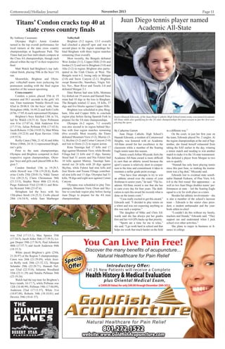 Cottonwood/Holladay Journal	 November 2013 Page 11
By Anthony Cusumano
	 Olympus High’s Annie Condon
turned in the top overall performance for
local runners at the state cross country
championships at Sugarhouse Park. The
Titans had just four individuals compete at
the Class 4A championships, though each
placed within the top 67 in their respective
final.
	 Matt Walch had Brighton’s top indi-
vidual finish, placing 50th in the boys’ 5A
run.
	 Meanwhile, Brighton and Olym-
pus’ volleyball teams were jockeying for
postseason seeding with the final region
matches of the season upcoming.
	 Cross-country
	 Condon, a junior, placed 35th in 19
minutes and 50.1 seconds in the girls’ 4A
run. Titan teammate Natalie Howell was
42nd in 20:06.8. On the boys’ side, Nate
Stringham (48th, 16:49.2) and Seth Crofts
(67th, 17:05.4) each represented Olympus.
	 Brighton’s boys finished 13th in 5A,
led by Walch (16:51.4). Tayte Pollmann
was 61st (17:07.4), Alek Anderson 81st
(17:37.6), Julian Pellman 85th (17:43.8),
Jacob Roberts 112th (19:05.5), Matt White
116th (19:22.0) and Ryan Devries 118th
(19:55.9).
	 Reilly Caten (78th, 21:42.8) and Abby
White (106th, 24:18.1) represented Brigh-
ton’s girls.
	 Prior to the state championships,
Olympus and Brighton competed in their
respective region championships. Olym-
pus’ boys and girls each placed fifth in Re-
gion 7.
	 Condon finished 13th in 19:20.5,
while Howell was 17th (19:28.8), Kath-
erine Crofts 25th (20:01.5), Nikki Tanner
31st (20:23.5), Claire Christensen 38th
(21:13.5), Stephie Weist 40th (21:16.4),
Paige Anderson 53rd (23:00.1) and Brin-
ley Bywater 54th (23:47.6).
	 Stringham led the boys with his
15th-place finish (16:25.3). Crofts placed
28th (16:54.9), while Sam Marberger
was 33rd (17:15.1), Max Spence 35th
(17:34.5), Jacob Alder 36th (17:39.5), Lo-
gan Draper 39th (17:56.9), Paul Johnston
40th (17:57.7) and Jacob Anderson 44th
(18:15.3).
	 White paced Brighton’s girls (25th,
21:26.97) at the Region 3 championships.
Caten was 26th (21:29.89), while Jessi-
ca Reilly took 28th (21:52.12), Morgan
Selander 29th (22:20.71), Hannah Nel-
son 32nd (22:53.0), Julianna Woodland
35th (23:11.29) and Natalie Pellman 38th
(23:19.24).
	 Walch had the top time for Brighton’s
boys (ninth, 16:17.7), while Pollman was
12th (16:40.99), Pellman 19th (17:04.09),
Anderson 22nd (17:13.57), White 31st
(18:07.88), Roberts 34th (18:18.01) and
Devries 39th (18:41.57).
Titans’ Condon cracks top 40 at
state cross country finals
By Catherine Garrett
	 Juan Diego Catholic High School’s
Hannah Edwards, a resident of Cottonwood
Heights, was honored with an Academic
All-State award for her excellence in the
classroom while a member of the Soaring
Eagle tennis team this season.
	 Tennis coach Arthur Miyazaki feels the
Academic All-State award is more difficult
to earn than an athletic award because the
sport’s season is relatively short in compar-
ison to the time and commitment it takes to
maintain a stellar grade point average.
	 “You have four attempts to try to win
an athletic award over the course of your
freshman to senior years,” he said. “TheAc-
ademic All-State award is one that she has
to earn every day for four years. The dedi-
cation to earn this award far exceeds what is
done on the tennis court.”
	 “I was really excited to get this award,”
Edwards said. “I decided to play tennis on
a whim and was not expecting anything so
this was such a surprise.”
	 The daughter of Mike and Chris Ed-
wards said she has always put her grades
first and her 4.0 GPA backs up that priority.
	 “Sports are a time for me to relax,”
she said. “I go work hard in school and that
helps me work that much harder on the field
Juan Diego tennis player named
Academic All-State
Senior Hannah Edwards, of the Juan Diego Catholic High School tennis team, was named Academic
All-State while also qualifying for the 3A state championships this past season in just her first year
playing the sport.
in a different way.”
	 On the court, in just her first year on
the team, Edwards played No. 2 singles. At
the region championships at the end of Sep-
tember, she found herself exhausted from
taking the SAT earlier in the day, winning
a tennis match and needing to win another
match to make it to the 3Astate tournament.
She defeated a player from Morgan in two
sets to qualify.
	 “Hannah has only been playing tennis
since this past June, so making the tourna-
ment was a big deal,” Miyazaki said.
	 Edwards lost to eventual state semifi-
nalist Hannah Erekson, of Pine View, 6-0,
6-0 in the first round. Her appearance – as
well as two Juan Diego doubles teams’ per-
formances at state – led the Soaring Eagle
squad to a tie for sixth place as a team.
	 Besides her athletic involvements – she
is also a member of the school’s lacrosse
team – Edwards is the senior class presi-
dent, a student ambassador and the year-
book editor-in-chief.
	 “I couldn’t do this without my family,
teachers and friends,” Edwards said. “They
support me and understand when I pick
school over other activities.”
	 She plans to major in business or fi-
nance in college.
	 Volleyball
	 Brighton (5-2 region, 13-5 overall)
had clinched a playoff spot and was in
second place in the region standings be-
hind Bingham with three region matches
remaining (four overall).
	 Most recently, the Bengals defeated
West Jordan (3-1), Copper Hills (3-0) and
Jordan (3-2) and lost to Bingham (3-0) and
Alta (3-2) in region. Brighton also partic-
ipated in the Utah Classic at West. The
Bengals went 6-2, losing only to Morgan
(2-0) and Snow Canyon (2-1). Brighton
swept Bonneville, Stansbury, Virgin Val-
ley, Nev., Bear River and Tooele 2-0 and
defeated Morgan 2-1.
	 Dani Barton had nine kills, Montana
Ivy dished out 19 assists and Hannah Stea-
rman had 10 digs in the loss to Bingham.
The Bengals totaled 12 aces, 18 kills, 37
digs and five blocks against Copper Hills.
	 Brighton was scheduled to play Bing-
ham, Alta and Copper Hills to conclude
region play before facing Spanish Fork to
prepare for the 5A state championships.
	 Olympus (6-2 region, 7-2 overall)
was also second in its region behind Sky-
line with four region matches remaining
(five overall). Most recently, the Titans
defeated Mountain View (3-2), Murray (3-
1), Skyline (3-2) and Corner Canyon (3-0)
and lost to Orem (3-2) in region action.
	 Kina Tausinga had 17 kills and 17
digs against Mountain View, while Brooke
Filiaga had 11 kills and 11 digs. Sammy
Steed had 31 assists and Nia Faletoi had
10 kills against Murray. Tausinga ham-
mered out 24 kills with 20 digs against
Skyline, while Faletoi had nine kills and
four blocks and Tuiana Filiaga contribut-
ed nine kills and 13 digs. Olympus had 31
kills, 70 digs and eight aces against Corner
Canyon.
	 Olympus was scheduled to play Tim-
panogos, Mountain View, Orem and Sky-
line to conclude region play before facing
Juan Diego to prepare for the 4A state
championships.
Introductory Offer:
1st 25 New Patients will receive a Complete
HealthHistoryMedicalEvaluation
plus Oriental Medical Exam,
a ($400.00Value) for only $40.00 through December 20th 2013.
Natural Healthcare for Pain Relief
You Can Live Pain Free!
Discover the many benefits of acupuncture...
Natural Healthcare for Pain Relief
Special
Oﬀer
Special
Oﬀer
801.272.1522
website: www.GoldﬁshAcupuncture.com
 