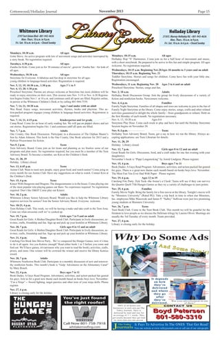 Cottonwood/Holladay Journal	 November 2013 Page 15
Holladay Library
2150E.Murray-HolladayRd.•801-943-4636
Mon.-Thurs.10a.m.to9p.m.
Fri.-Sat.10a.m.to6p.m.•ClosedSunday
Whitmore Library
2197FortUnionBlvd•801-943-4636
Mon.-Thurs.10a.m.to9p.m.
Fri.-Sat.10a.m.to6p.m.•ClosedSunday
Mondays, 10:15 a.m.			 All ages
Holladay Hop ‘N’ Harmonies. Come join us for a half hour of movement and music,
with a short storybreak. Be prepared to be active in this fun and simple program. All ages
welcome. No registration required.
Wednesdays, 10:15 a.m. Beginning Nov.20	Ages 18 months to 3 years and an adult
Thursdays, 10:15 a.m. Beginning Nov. 21
Toddler Storytime. Stories and songs for children. Come have fun with your little one.
Registration encouraged.
Wednesdays, 11 a.m. Beginning Nov. 20	 Ages 3 to 6 and an adult
Preschool Storytime. Stories, songs and fun.
Nov. 2, 10 a.m.				 Adults
Holladay Book Discussion Group. Join the group for lively discussions of a variety of
fiction and nonfiction books. Newcomers welcome.
Nov. 4, 6 p.m.				 Families
Family Night Storytime. Families of all shapes and sizes are welcome to join in the fun of
Family Night Storytime at the library. Come enjoy stories, songs, crafts and other related
activities guaranteed to delight the whole family—from grandparents to infants. Held on
the first Monday of each month. No registration necessary.
Nov. 6, 13, 10:30 a.m.		 Ages 0-6
Storytime Play Hour. Come each week to play and have fun until the Holiday Storytime
Session begins on November 20.
Nov. 9, 2 p.m.				 Teens
Holladay Teen Advisory Board. Teens, get a say in how we run the library. Always ac-
cepting applications; see Teen Librarian for details.
Nov. 11, 28, 29
Holiday. Library closed.
Nov. 12, 7 p.m.				 Girls ages 8 to 12 and an adult
Great Reads for Girls. Discussion, food, and a craft make for one fun evening with your
daughter(s).
November’s book is “Pippi Longstocking” by Astrid Lindgren. Please register.
Nov. 15, 4 p.m.				 Boys ages 7 to 11
Book Dudes: A Guys Read Program. Adventures, activities, and action packed fun geared
for guys. There is a great new theme each month based on books boys love. November:
The Most Fun You Ever Had With Paper Please register.
Nov. 19, 6 p.m.		 Ages 12 to 19
Catching Fire Party. Tick Tock--the Arena’s a Clock! Teens will see if they can survive
the Quarter Quell 75th Hunger Games as they try a variety of challenges to earn points.
Nov. 25, 6 p.m.		 Families
Family Movie Night. Bring the family for a free movie at the library. Tonight’s movie will
be “Monsters University” (Rated PG). Take a trip back in time to when star Monsters,
Inc. employees Mike Wazowski and James P. “Sulley” Sullivan were just two promising
young students at Monsters University.
Nov. 26, 7 p.m.		 Teens
Teen Book Club. Come to the Teen Book Club. This month we will be grateful for the
freedom to love people as we discuss the Delirium trilogy by Lauren Oliver. Meetings are
usually the 3rd Tuesday of every month. Treats provided.
Nov. 27, 6 p.m.
Library is closing early for the holiday.
Mondays, 10:30 a.m.			 All ages
Gotta Move. An active program with lots of movement songs and activities interrupted by
a story break. No registration required.
Tuesdays, 4:30 p.m.			 All ages
Zumba for Kids. Come join us for 30 minutes of movin’, groovin’ Zumba fun—for kids of
all ages.
Wednesdays, 10:30 a.m.			 All ages
Storytime for Everyone. A fabulous and fun drop in storytime for all ages.
young children in language-based activities. Registration is required.
Nov. 5, 12, 19, 10:30 a.m., 1:30 p.m.	 Ages 3 ½ to 5
Nov. 6, 13, 20, 1:30 p.m.
Preschool Storytime. Parents are always welcome at Storytime but most children will be
ready to enjoy storytime on their own. This session runs Nov. 5-19 or Nov. 6-20 Registra-
tion begins Friday Nov.1 at 10 a.m. and continues until all spots are filled. Register online,
in person at the Whitmore Children’s Desk or by calling 801-944-7539.
Nov. 7, 14, 21, 10:30 a.m.			 Ages 3 and under with an adult
Wee Read. Enjoy songs, movement activities, rhymes, books and playtime. This ac-
tion-packed program engages young children in language-based activities. Registration is
required.
Nov. 7, 14, 21, 4:15 p.m.			 Kindergarten and 1st grade
Camp Read. Come for an hour of early reading fun. We will put on puppet shows and act
out stories. Registration begins Oct. 1 and continues until all spots are filled.
Nov. 7, 7 p.m.				 Adults
One County, One Book Discussion. Participate in a discussion of The Orphan Master’s
Son by Adam Johnson. This book is the One County, One Book selection for 2013 and a
Pulitzer Prizewinner for fiction.
Nov.9, 2 p.m.				Teens
Teen Advisory Board. Come join us for treats and planning as we finalize some of our
programs and plan more. No registration required, but you must be a member of the Teen
Advisory Board. To become a member, see Kira at the Children’s Desk.
Nov. 11, 28, 29
Holiday. Library closed.
Nov. 13, 6:45 p.m.			 Teens
Anime Club. Want to meet new people, enjoy great food, and watch anime? Come joing us
every month for our Anime Club. Have any suggestions on what to watch. Contact Kira at
the Children’s Desk.
Nov. 15, 4 p.m.			 Teens
Kinect With Dungeons and Dragons. The dungeonmaster is in the house. Come playing one
of the most popular role-playing games out there. No experience required. No registration
required. Don’t like DD? Come play our Kinect.
Nov. 18, 2 p.m.				 Adults
Whitmore Library Senior Advisory Board. Would you like to help the Whitmore Library
improve services for seniors? Join the Senior Advisory Board. Everyone welcome.
Nov. 18-23, 4 p.m.
Teen Holiday Craft. This week, we will be having a make and take craft in the Teen Area.
Come see what awesome craft we’ve cooked up.
Nov. 19, 7 p.m.				 Girls ages 7 to 9 and an adult
Great Reads for Girls: A Mother/Daughter Book Club. Participate in lively discussions, ac-
tivities, crafts, friendship and fun. Sign up and pick up your booklist at Whitmore Library.
Nov. 20, 7 p.m.				 Girls ages 8 to 12 and an adult
Great Reads for Girls: A Mother/Daughter Book Club. Participate in lively discussions, ac-
tivities, crafts, friendship and fun. Sign up and pick up your booklist at Whitmore Library.
Nov. 21, 4 p.m. 		 Teens
Catching Fire Book Into Movie Party. . We’ve conquered the Hunger Games, now it’s time
to do it all again. Are you Katniss enough? Read either book 1 or 2 before you come and
find out. We’ll have games, trivia(reason why you want to read the book), activities, crafts,
prizes, and more. One winner will be crowned the winner and receive the library Katniss
award.
Nov. 20, 7 p.m.		 Adults
Whitmore Nonfiction Book Club. Participate in a monthly discussion of new and notewor-
thy nonfiction books. This month’s book is “Gulp: Adventures on the Alimentary Canal”
by Mary Roach.
Nov. 22, 4 p.m.				 Boys ages 7 to 11
Book Dudes: A Guys Read Program. Adventures, activities, and action packed fun geared
for guys. Join us for a great new theme each month based on books boys love. November:
“I’m a Ninja” -- Sword fighting, target parctice and other tests of your ninja skills. Please
register.
Nov. 27, 6 p.m.
Library is closing early for the holiday.
Why Do Some Ads
Thursday’s
paper
Wednesday’s
paper
Friday’s
paper
Saturday’s
paper
Sunday’s
paper
Friday’s
paper
Saturday’s
paper
Wednesday’s
paper
Thursday’s
paper
The Valley
Journals
CONTACT US
Boyd PetersenBoyd Petersen
801-580-3310801-580-3310
Call Now 801-758-7918
You’ve just found
the right roofer!
whitakerroofing.com
 
