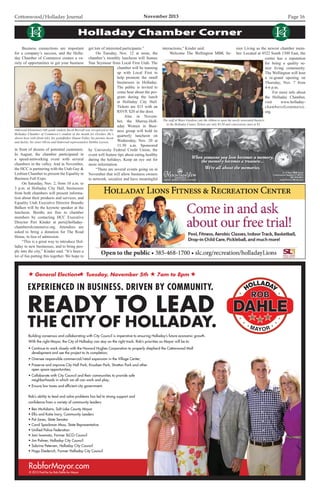 Cottonwood/Holladay Journal	 November 2013 Page 16
RobforMayor.com
EXPERIENCED IN BUSINESS. DRIVEN BY COMMUNITY.
READY TO LEAD
THE CITY OF HOLLADAY.
© 2013 Paid for by Rob Dahle for Mayor
Building consensus and collaborating with City Council is imperative to ensuring Holladay’s future economic growth.
With the right Mayor, the City of Holladay can stay on the right track. Rob’s priorities as Mayor will be to:
• Continue to work closely with the Howard Hughes Corporation to properly shepherd the Cottonwood Mall
development and see the project to its completion;
• Oversee responsible commercial/retail expansion in the Village Center;
• Preserve and improve City Hall Park, Knudsen Park, Stratton Park and other
open space opportunities;
• Collaborate with City Council and their communities to provide safe
neighborhoods in which we all can work and play;
• Ensure low taxes and efficient city government.
Rob’s ability to lead and solve problems has led to strong support and
confidence from a variety of community leaders:
• Ben McAdams, Salt Lake County Mayor
• Ellis and Katie Ivory, Community Leaders
• Pat Jones, State Senator
• Carol Spackman Moss, State Representative
• Unified Police Federation
• Jani Iwamoto, Former SLCO Council
• Jim Palmer, Holladay City Council
• Sabrina Petersen, Holladay City Council
• Hugo Diederich, Former Holladay City Council
General Election● Tuesday, November 5th 7am to 8pm
10x7.5 Ad V1.indd 1 10/23/13 9:44 AM
	 Business connections are important
for a company’s success, and the Holla-
day Chamber of Commerce creates a va-
riety of opportunities to get your business
in front of dozens of potential customers.
In August, the chamber participated in
a speed-networking event with several
chambers in the valley. And in November,
the HCC is partnering with the Utah Gay 
Lesbian Chamber to present the Equality in
Business Fall Expo.
	 On Saturday, Nov. 2, from 10 a.m. to
3 p.m. at Holladay City Hall, businesses
from both chambers will present informa-
tion about their products and services, and
Equality Utah Executive Director Brandie
Balken will be the keynote speaker at the
luncheon. Booths are free to chamber
members by contacting HCC Executive
Director Peri Kinder at peri@holladay-
chamberofcommerce.org. Attendees are
asked to bring a donation for The Road
Home, in lieu of admission.
	 “This is a great way to introduce Hol-
laday to new businesses, and to bring peo-
ple into the city,” Kinder said. “It’s been a
lot of fun putting this together. We hope to
Holladay Chamber Corner
Oakwood Elementary 6th grade student Jacob Rosvall was recognized as the
Holladay Chamber of Commerce’s student of the month for October. He’s
shown here with (from left), his grandfather Duane Fuller, his parents Jason
and Jackie, his sister Olivia and Oakwood representative Debbie Larsen.
The staff at Water Gardens cuts the ribbon to open the newly-renovated theaters
in the Holladay Center. Tickets are only $3.50 and concessions start at $1.
get lots of interested participants.”
	 On Tuesday, Nov. 12 at noon, the
chamber’s monthly luncheon will feature
Nan Seymour from Local First Utah. The
chamber will be teaming
up with Local First to
help promote the small
businesses in Holladay.
The public is invited to
come hear about the pro-
gram during the lunch
at Holladay City Hall.
Tickets are $15 with an
RSVP, $20 at the door.
	 Also in Novem-
ber, the Murray-Holl-
aday Women in Busi-
ness group will hold its
quarterly luncheon on
Wednesday, Nov. 20 at
11:30 a.m. Sponsored
by University Federal Credit Union, the
event will feature tips about eating healthy
during the holidays. Keep an eye out for
more information.
	 “There are several events going on in
November that will allow business owners
to network, socialize and have meaningful
interactions,” Kinder said.
	 Welcome The Wellington MBK Se-
nior Living as the newest chamber mem-
ber. Located at 4522 South 1300 East, the
center has a reputation
for being a quality se-
nior living community.
The Wellington will host
a re-grand opening on
Thursday, Nov. 7 from
4-6 p.m.
	 For more info about
the Holladay Chamber,
visit www.holladay-
chamberofcommerce.
org.
 