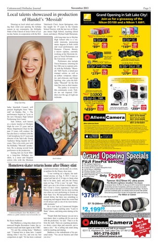 Cottonwood/Holladay Journal	 November 2013 Page 3
20.1
MEGA
PIXELS
7X WIDE
OPTICAL
ZOOM
2.7
LCD
DISPLAY
13.2
MEGA
PIXELS
3X WIDE
OPTICAL
ZOOM
2.7
LCD
DISPLAY
16.0
MEGA
PIXELS
5X WIDE
OPTICAL
ZOOM
3OLED
DISPLAY
GPS, POI,
MAPPING  E-COMPASS
FUNCTIONS
WATERPROOF,
SHOCKPROOF,
FREEZEPROOF.1
Easily share your
photos with
built-in Wi-Fi.§
NOW!
$
8995
±
Was $11995±
NOW!
$
27995
±
Was $34995±
NOW!
$
14995
±
Was $17995±
NOW!
$
37995
±
Was $44995±
Instant
Savings**
$30
AFTER
Instant
Savings*
$70
AFTER
Instant
Savings*
$30
AFTER
Instant
Savings*
$70
AFTER
Easily share your photos with
optional WU-1a Mobile Adapter.§
18.1
MEGA
PIXELS
42X WIDE
OPTICAL
ZOOM
3.2 VARI-
ANGLE VGA
LCD DISPLAY
GPS
 POI
FUNCTIONS
New!
* Instant Savings valid November 3 through November 23, 2013. **Instant Savings valid November 3 through November 9, 2013.
1
For limitations regarding waterproof, shockproof and freezeproof attributes of the COOLPIX AW110, go to nikonusa.com/aw110info.
§
WI-FI COMPATIBILITY: Cameras having built-in Wi-Fi®
capability or connected to a WU-1a or WU-1b Wireless Mobile Adapter can only be
used with a compatible iPhone®
, iPad®
, and/or iPod touch®
or smart devices running on the Android™ operating system.The Wireless Mobile
Utility application must be installed on the device before it can be used with cameras having built-in Wi-Fi capability or connected to a
WU-1a or WU-1b Wireless Mobile Adapter. Compatibility information can be found, and the application can be downloaded, at:
Apple, the Apple logo, iPhone, iPad and iPod touch are trademarks of Apple Inc., registered in the U.S. and other countries.App Store is a
service mark of Apple Inc.Android and Google Play are trademarks of Google Inc.Wi-Fi®
and the Wi-Fi CERTIFIED logo are registered
trademarks of the Wi-Fi Alliance.All Nikon trademarks are trademarks of Nikon Corporation. Images are for illustrative purposes only.
Performance will vary by model. Quantities limited to in-stock merchandise only.Nikon is not responsible for printing or typographical errors.
±
All prices are suggested retail price. Actual selling offer is determined by each dealer at the time of sale.
All prices and specifications are subject to change without notice.
All Nikon products include Nikon Inc. USA limited warranty. ©2013 Nikon Inc.
Grand Opening in Salt Lake City!
Join us for a giveaway of the
Nikon D5100 and a Nikon 1 AW1.
36 N. University Ave., Provo, UT 84601
801-373-4440
626 N. State St., Orem, UT 84057
801-224-0006
6311 S. Highland Dr., Salt Lake City, UT 84121
801-278-0281
Instant
Savings*
$100
AFTER
24.2
MEGA
PIXELS
UP TO 4
FRAMES PER
SECOND
3
LCD
MONITOR
GUIDE
MODE
EASE OF USE
Kit Includes 18-55mm NIKKOR®
VR
Lens With Image Stabilization
Easily share your photos with
optional WU-1a Mobile Adapter.§
NOW!
$
49995
±
Was $59995±
with 1 NIKKOR®
VR
Interchangeable
10mm–30mm Lens
Instant
Savings*
$200
AFTER
Easily share your photos with
optional WU-1b Mobile Adapter.§
NOW!
$
39995±
Was $59995±
AVAILABLE WITH NEW SLOW VIEW FEATURE!
View live action in slow motion and capture the perfectly
timed full-resolution still image.
New Low
Price!
New Low
Price!
FUJI FinePix S8400WFUJI FinePix S8400W 88x Intelligent Digital Zoom
 16 million pixels CMOS sensor
 6 Scene SR AUTO (Scene Recognition Auto)
 Full HD Movie (1080i/60fps)
 Effortless Wireless Transfer
 Uploading Multiple Pictures to a Smartphone
 Motion Panorama 360
 Plus much more
Grand Opening SpecialsGrand Opening Specials
Only $
29900
$
44900$
37900
$
2,19999
The acclaimed Tamron 18-270mm VC ultra zoom forAPS-C format DSLRs has reached
an astonishing new level of compactness, performance, and speed, an innovative
ultrasonic autofocus motor based on an advanced piezoelectric design. The result is
a lens that’s considerably lighter, and noticeably shorter and slimmer (filter diameter:
62mm) than any previous lens in its class, and provides faster, quieter auto-focusing.
For Nikon or Canon
Tamron 18-270mm VC ultra zoom
The World’s Lightest, Smallest 15x Zoom
EF 70-200mm f/2.8L IS II USM
Telephoto Zoom Lens
with a $70. mail in rebate. Regular price $449.00
with a $300. mail in rebate. Regular price $2,499.99
Now in
Salt Lake
City
we have been in Provo
since 1946
Call or come on in and talk to an expert!
6311 S. Highland Dr. Salt Lake City, UT 84121
801-278-0281
www.AllensCamera.net
Check out our great prices on prints of all sizes at www.AllensCamera.net
and check out our photo albums and books at www.PaperKiwi.com
Check out our great prices on prints of all sizes at www.AllensCamera.net
and check out our photo albums and books at www.PaperKiwi.com
	 Drawing on local talent and celebrat-
ing their 22nd year opening the holiday
season in our community, the Holladay
Stake of the Church of Jesus Christ of Lat-
ter-day Saints, in cooperation with the Hol-
laday Interfaith Council, will
present Highlights from “Mes-
siah” on Sunday, Dec. 1. The
performance begins at 7 p.m. in
the new Olympus High School
Performing Arts Center.
	 Jack Ashton, well known
as a music teacher at Olympus
High for over 25 years and as
Music Department Chair for the
past 13 years, will conduct. He
has also been a violinist with the
Utah Symphony for 47 years and
director of the Salt Lake Young
Audience String Quartet for 11
years. This is his sixth year with
the Holladay “Messiah” produc-
tion. He is among several local
performers in the production.
	 Joining him are Scott Mill-
er, a long-time Holladay res-
ident, is a tenor and frequent
soloist who with the Mormon
Local talents showcased in production
of Handel’s ‘Messiah’
Sonja Sperling
Jack Ashton
Tabernacle Choir; Jayne Springman, who
has taught for 19 years in the Granite
School District, with the last two at Olym-
pus Junior High School, teaching choral
music and dance; Michael Judd Sheranian,
with long-time ties to Skyline
High School who is a ver-
satile musician, possessing
music degrees in both violin
and vocal performance; and
Demaree Clayson Brown,
a mezzo soprano, currently
working on her Doctorate de-
gree in Vocal Performance at
the University of Utah.
	 Performers also include
Tricia Swanson, returning for
her 10th year as soprano solo-
ist with the Holladay “Messi-
ah;” Bob Taylor, a noted jazz
trumpet soloist, as well as
an author, composer, educa-
tor, and clinician; and Sonja
Sperling, who joins the Hol-
laday “Messiah” for the first
time this year as choir master.
	 The public is invited to
this community event. Tick-
ets are not required. Chil-
dren over the age of eight are
welcome.
By Karyn Anderson
	 Ben Matthews, a long-time skater at Cot-
tonwood Heights Recreation Center, has re-
turned to teach and skate again at the CHRC.
	 “It’s just like coming home,” Matthews
said. “I learned how to skate here. I started
skating when I was five, and won my first
competition at eight.” He has been a national
synchronized skater, and decided, on a whim,
to audition for the Disney show team.
	 “I was working on a degree, but audi-
tioned anyway, on Aug. 9, 2012. I was ac-
cepted and had all of 10 days to finish what
had to be done, pack, and join the Disney
team on Aug. 19 for a year,” he said. “They
didn’t give me a lot of time to think about it,
but I loved it. Every experience I had with
Disney was wonderful, but my most exciting
was when we were performing in Toronto on
New Years’ Eve. We had performed for huge
crowds before, but there was something so
energizing and magical about this crowd that
it will always rank as one of my most memo-
rable moments.”
	 He is now back at Cottonwood Heights
Recreation Center, teaching some “Learn to
Skate” classes, and doing some skating on his
own.
	 “People think that because you are not a
teen skater, there is nothing left for you to do
with the profession,” he said. “That is so far
from the truth. There are coaching positions,
ice shows, cruise ships and carnivals, just to
name a few.” He is selling real estate along
with his teaching and skating.
	 Matthews is the embodiment of his per-
sonal motto, “You can do business and what
you love.”
Hometown skater returns home after Disney stint
Cottonwood Heights skater Ben Matthews, with
children at a public relations event in Greenville, S.C.
Photo courtesy Ben Matthews
 