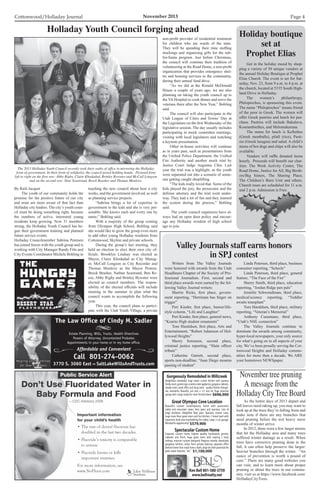 Cottonwood/Holladay Journal	 November 2013 Page 4
Public Service Alert
Don’t Use Fluoridated Water in
Baby Formula and Food
—CDC Advisory 2006
Important information
for your child’s health
• The rate of dental fluorosis has
doubled in the last two decades.
• Fluoride’s toxicity is comparable
to arsenic
• Fluoride harms or kills
important enzymes.
For more information, see
www.NoFluor.com
oEden Wellness
Institute
Gorgeously Remodeled in Millcreek
Delightfully remodeled, huge newer custom kitchen with spacious
familyroom,granitetops,stainlesssteelappliances,gorgeouscabinets,
double ovens.Great office and living room - quality finishes through-
out, wonderful. Beautiful, just over a 1/2 acre lot. Huge detached
garage with a large studio/rec room finished above. $696,900
Beautiful custom contemporary home with panoramic
valley and mountain views. Very open and spacious. Lots of
large windows. Delightful floor plan. Spacious master suite,
huge main floor great room and fun kitchen.2 tiered yard with
expansive level area overlooking the valley.Large 3-car garage.
Wonderful opportunity! $579,900
Great Olympus Cove Location
Exquisite custom home, highest quality hardwoods, granite,
cabinets and finish, huge great room with soaring 2 story
ceilings, massive custom designed fireplace mantle, absolutely
gorgeous kitchen, views from private balcony, separate office
behind home that could have a bath,large lot with potential for
pool,water features,etc. $1,100,000
Spectacular Custom Home
Ken Bell 801-580-3759
www.bellrealty.net
The Law Ofﬁce of Cindy M. Sadler
Estate Planning, Wills, Trusts, Health Directives
Powers of Attorney, Uncontested Probates
Appointments in your home or in my home ofﬁce.
Affordable and Convenient
Call 801-274-0062
3770 S. 3060 East SaltLakeWillsAndTrusts.com
Helping Utah Families
for Over 25 Years
By Raili Jacquet
	 The youth of our community holds the
promise for the positive future of our city
and none are more aware of that fact than
Holladay city leaders. The city’s youth coun-
cil must be doing something right, because
the numbers of active, interested young
residents keep growing. Now 31 members
strong, the Holladay Youth Council has be-
gun their government training and planned
future service events.
Holladay Councilmember Sabrina Petersen
has joined forces with the youth group and is
working with City Manager Randy Fitts and
City Events Coordinator Michele Bohling in
teaching the new council about how a city
works, and the government involved, as well
as planning service projects.
	 “Sabrina brings a lot of expertise in
government to the kids and she is very per-
sonable. She knows each and every one by
name,” Bohling said.
	 With a majority of the group coming
from Olympus High School, Bohling said
she would like to grow the group even more
to add other young Holladay residents from
Cottonwood, Skyline and private schools.
	 During the group’s last meeting, they
held an election to elect their own city of-
ficials. Brooklyn Lindsay was elected as
Mayor, Claire Khodadad as City Manag-
er, McCall Longson as City Recorder and
Thomas Menlove as the Mayor Protem.
Brock Brasher, Nathan Seastrand, Ben Re-
ese, Abby Rigby and Brinley Bywater were
elected as council members. The respon-
sibility of the elected officials will include
meeting in the summer to plan what the
council wants to accomplish the following
year.
	 This year, the council plans to partici-
pate with the Utah Youth Village, a private
Holladay Youth Council forging ahead
The 2013 Holladay Youth Council recently took their oaths of office in mirroring the Holladay
form of government. In their form of solidarity, the council posed holding hands. Pictured from
left to right on the first row: Abby Rigby, Claire Khodadad, Brinley Bywater and McCall Longson
and on the second row: Nate Seastrand, Brock Brasher and Thomas Menlove.
non-profit provider of residential treatment
for children who are wards of the state.
They will be spending their time stuffing
stockings and organizing gifts for the sub-
for-Santa program. Just before Christmas,
the council will continue their tradition of
volunteering at the Road Home, a non-profit
organization that provides emergency shel-
ter and housing services to the community,
during their annual fund drive.
	 “As we did at the Ronald McDonald
House a couple of years ago, we are also
planning on taking the youth council up to
the VA Hospital to cook dinner and serve the
veterans there after the New Year,” Bohling
said.
	 The council will also participate in the
Utah League of Cities and Towns’ Day at
the Legislature on the first Wednesday of the
legislative session. The day usually includes
participating in mock committee meetings,
visiting with local legislators and watching
a keynote presentation.
	 Other in-house activities will continue
as in years past, such as presentations from
the Unified Police Department, the Unified
Fire Authority and another mock trial by
Justice Court Judge Augustus Chin. Last
year the trial was a highlight, as the youth
were separated out into a scenario of some-
one getting caught shoplifting.
	 “The kids really loved that. Some of the
kids played the jury, the prosecutor and the
defense attorney and the trial went under-
way. They had a lot of fun and they learned
the system during the process,” Bohling
said.
	 The youth council organizers have al-
ways had an open door policy and encour-
age any Holladay resident of high school
age to join.
	 As the hotter days of 2013 depart and
fall leaves need raking up, you may want to
look up at the trees they’re falling from and
make note if there are any branches that
need pruning before the wet heavy snow
months of winter arrive.
	 In 2012, there were a few larger storms
that hit the Holladay area and many trees
suffered winter damage as a result. When
trees have corrective pruning done in the
fall, it can often help preserve the larger/
heavier branches through the winter. “An
ounce of prevention is worth a pound of
cure.” There are many good websites you
can visit, and to learn more about proper
pruning or about the trees in our commu-
nity, visit us at https://www.facebook.com/
HolladayCityTrees.
November tree pruning
A message from the
Holladay City Tree Board
	 Writers from The Valley Journals
were honored with awards from the Utah
Headliners Chapter of the Society of Pro-
fessional Journalists. First, second and
third place awards were earned by the fol-
lowing Valley Journal writers:
	 Sherrie Ricks, first place, govern-
ment reporting, “Herriman has finger on
trigger”
	 Peri Kinder, first place, humor/life-
style column, “Life and Laughter”
	 Peri Kinder, first place, general news,
“Kearns High student ornaments”
	 Tom Haraldsen, first place, Arts and
Entertainment, “Robert Adamson of Hol-
lywood Heights”
	 Sherry Sorensen, second place,
criminal justice reporting, “Slain officer
tribute”
	 Catherine Garrett, second place,
sports non-deadline, “Juan Diego mourns
passing of student”
	 Linda Petersen, third place, business
consumer reporting, “Scheels”
	 Linda Peterson, third place, general
feature, “The Face of the Fire”
	 Sherry Smith, third place, education
reporting, “Jordan Ridge pen pals”
	 Jennifer Schwendiman, third place,
medical/science reporting, “Toddler
awaits transplant”
	 Tom Haraldsen, third place, military
reporting, “Veteran’s Memorial”
	 Anthony Cusumano, third place,
“Utah’s NHL connection”
	 The Valley Journals continue to
dominate the awards among community,
hyper-local newspapers, your only source
for what’s going on in all aspects of your
city. We’ve been proudly serving the Cot-
tonwood Heights and Holladay commu-
nities for more than a decade. We ARE
your hometown NEWSpaper.
Valley Journals staff earns honors
in SPJ contest
	 Get in the holiday mood by shop-
ping a variety of 50 unique vendors at
the annual Holiday Boutique at Prophet
Elias Church. The event is set for Sat-
urday, Nov. 23, from 9 a.m. to 4 p.m. at
the church, located at 5335 South High-
land Drive in Holladay.
	The women’s philanthropy,
Philoptochos, is sponsoring this event.
The name “Philoptochos” means friend
of the poor in Greek. The women will
offer Greek pastries and lunch for pur-
chase. Pastries will include Bakalava,
Kourambiethes, and Melomakaruna.
	 The menu for lunch is Keftethes
(Greek meatballs), pilafi (rice), Pasti-
sio (Greek lasagna) and salad. A child’s
menu of hot dogs and chips will also be
available.
	 Vendors will raffle donated items
hourly. Proceeds will benefit our char-
ities: The Work Activity Center, The
Road Home, Justice for All, Big Broth-
ers/Big Sisters, The Sharing Place,
The Children’s Burn Unit and others.
Church tours are scheduled for 11 a.m.
and 2 p.m. Admission is Free.
Holiday boutique
set at
Prophet Elias
 