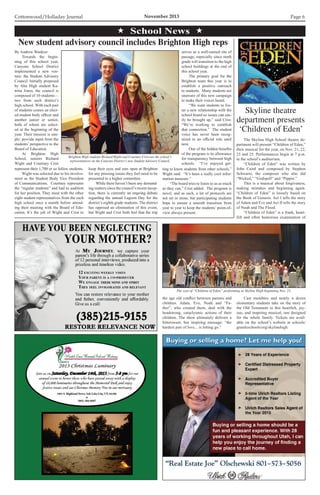 Cottonwood/Holladay Journal	 November 2013 Page 6
 School News 
By Andrew Wankier
	 Towards the begin-
ning of this school year,
Canyons School District
implemented a new ven-
ture: the Student Advisory
Council. Initially proposed
by Alta High student Ka-
trina Jones, the council is
composed of 10 students—
two from each district’s
high school. With each pair
of students comes an elect-
ed student body officer and
another junior or senior,
both of whom are select-
ed at the beginning of the
year. Their mission is sim-
ple: provide input from the
students’ perspective to the
Board of Education.
	 At Brighton High
School, seniors Richard
Wight and Courtney Crist
represent their 1,700 or so fellow students.
	 Wight was selected due to his involve-
ment as the Student Body Vice President
of Communications. Courtney represents
the “regular students” and had to audition
for her position. They meet with the other
eight student representatives from the each
high school once a month before attend-
ing their meeting with the Board of Edu-
cation. It’s the job of Wight and Crist to
New student advisory council includes Brighton High reps
Brighton High students Richard Wight and Courtney Crist are the school’s
representatives on the Canyons District’s new Student Advisory Council.
keep their eyes and ears open at Brighton
for any pressing issues they feel need to be
presented to a higher committee.
	 While there haven’t been any demand-
ing matters since the council’s recent incep-
tion, there is currently an ongoing debate
regarding the annual Lagoon Day for the
district’s eighth grade students. The district
has opposed an elimination of this event,
but Wight and Crist both feel that the trip
serves as a well-earned rite of
passage, especially since ninth
grade will transition to the high
school buildings at the end of
this school year.
	 The primary goal for the
Brighton team this year is to
establish a positive outreach
to students. Many students are
unaware of this new campaign
to make their voices heard.
	 “We want students to fos-
ter a new relationship with the
school board so issues can eas-
ily be brought up,” said Crist.
“We’re working to establish
that connection.” The student
voice has never been recog-
nized in an official role until
now.
	 One of the hidden benefits
of the program is its allowance
for transparency between high
schools. “I’ve enjoyed get-
ting to know students from other schools,”
Wight said. “It’s been a really cool infor-
mation measure.”
	 “The board tries to listen to us as much
as they can,” Crist added. The program is
novel, and as such, a lot of protocols are
not set in stone, but participating students
hope to ensure a smooth transition from
year to year to keep the students’ point-of-
view always present.
	 The Skyline High School theatre de-
partment will present “Children of Eden,”
their musical for the year, on Nov. 21, 22,
23 and 25. Performances begin at 7 p.m.
in the school’s auditorium.
	 “Children of Eden” was written by
John Caird and composed by Stephen
Schwartz, the composer who also did
“Wicked,” “Godspell” and “Pippin.”
	 This is a musical about forgiveness,
making mistakes and beginning again.
“Children of Eden” is loosely based on
the Book of Genesis. Act I tells the story
of Adam and Eve and Act II tells the story
of Noah and The Flood.
	 “Children of Eden” is a frank, heart-
felt and often humorous examination of
Skyline theatre
department presents
‘Children of Eden’
The cast of “Children of Eden,” performing at Skyline High beginning Nov. 21.
the age old conflict between parents and
children. Adam, Eve, Noah and “Fa-
ther”, who created them, deal with the
headstrong, cataclysmic actions of their
children. The show ultimately delivers a
bittersweet, but inspiring message: “the
hardest part of love... is letting go.”
	 Cast members and nearly a dozen
elementary students take on the story of
the Old Testament in this heartfelt, joy-
ous, and inspiring musical, one designed
for the whole family. Tickets are avail-
able on the school’s website at schools/
graniteschools/org/skylinehigh.
 