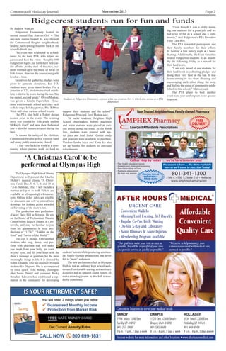 Cottonwood/Holladay Journal	 November 2013 Page 7
SANDY
7998 South 1300 East
Sandy,UT 84092
801-255-2000
9 a.m.- 9 p.m.,7 days a week
DRAPER
1126 East 12300 South
Draper,Utah 84020
801-545-0600
8 a.m.- 8 p.m.,7 days a week
HOLLADAY
3934 South 2300 East
Holladay,UT 84124
801-849-8500
9 a.m.- 8 p.m.,7 days a week
See our website for more information and other locations • www.afterhoursmedical.com
Convenient locations to serve your medical needs
URGENT CARE
• Convenient Walk-In
• Morning Until Evening, 363 Days/Yr.
• Regular Co-Pay, Little Waiting
• On-Site X-Ray and Laboratory
• Acute Illnesses  Acute Injuries
• Membership Program Available
“Our goal is to make your visit as easy as
possible. We will be respectful of your time
and provide service as quickly as possible.”
“We strive to help minimize your
expenses associated with medical care,
as much as possible.”
Affordable
Convenient
Quality Care
Your Trusted Neighborhood Family-Owned Pharmacy
Low Cost Affordable Prescriptions
801-341-1300
2180 E. 4500 S., Suite 210 • Holladay
www.amphexpharmacy.com
• Free health education classes
• Diabetes and cholesterol screening
• Prescription drop-off box
• Hormone replacement
for men and women
Flu season is here . . . Flu shots available
here or we’ll come to you...Call Today!
Mention this ad
and receive a
FREE Gift!
FREE
DELIVERY
Call or stop by today . . . we’re here to serve you!
By Andrew Wankier
	 Ridgecrest Elementary hosted its
second annual Fun Run on Oct. 4. The
one-mile course looped its way through
the Cottonwood Heights neighborhood,
landing participating students back at the
school’s finish line.
	 The event was scheduled as a fund-
raiser for the local PTA, who helped or-
ganize and host the event. Roughly 600
Ridgecrest Tigers put forth their best car-
dio efforts. At the start of the race, stu-
dents warmed up to the music of local DJ
Rob Ferree, then ran the course one grade
level at a time.
	 Incentives for gathering pledges were
given to generate donations. For $15,
students were given water bottles. For a
donation of $25, students received an ath-
letic t-shirt to be worn during the run. The
top earner, second grade’s Oliver Morton,
was given a Kindle Paperwhite. Dona-
tions went towards school activities such
as field trips, holiday parties, Red Ribbon
Week and other various school events.
	 The PTA also held a T-shirt design
contest prior to the event. The winning
entry was created by fifth grade student
McKayla Garff and was then fashioned
into a shirt for runners to sport during the
race.
	 To ensure the safety of the children,
Cottonwood Heights police were on hand
and many public roads were closed.
	 “ I feel very lucky to work in a com-
munity where parents work so hard to
support their students and the school”
Ridgecrest Principal Terri Matton said.
	 To incite students, Brighton High
School cheerleaders, bubble machines
and water stations were placed at vari-
ous points along the route. At the finish
line, students were greeted with wa-
ter, juice and fresh fruits. Cotton candy
and popcorn were available to purchase.
Vendors Jamba Juice and Kona Ice also
set up booths for students to purchase
refreshments.
Ridgecrest students run for fun and funds
Students at Ridgecrest Elementary enjoyed a fun run event on Oct. 4, which also served as a PTA
fundraiser.
	 “Even though it was a chilly morn-
ing, our students did a great job, and we
had a lot of fun as a school and a com-
munity,” said Ridgecrest’s PTA President
Elect Lara Bell.
	 The PTA rewarded participants and
their family members for their efforts
by hosting a free family night at Classic
Skating. Additionally, the Utah Grizzlies
treated Ridgecrest students to an assem-
bly the following Friday as a reward for
their hard work.
	 “I am very proud of our students for
their hard work in collecting pledges and
doing their very best in the run. It was
heartwarming to see them cheering and
encouraging each other along the way,
and feeling the sense of community estab-
lished in this school,” Mattson said.
	 The PTA plans to host another
event next year and expects even greater
response.
	 The Olympus High School Drama
Department will present the Charles
Dicken’s musical classic “A Christ-
mas Carol, Dec. 5, 6, 7, 9, and 10 at
7 p.m. Saturday, Dec. 7 will include a
matinee at 1 p.m. as well. Tickets are
available at olympushigh.wikispaces.
com. Online ticket sales are eligible
for discounts and will be entered into
drawings for holiday prizes awarded
each evening of the show’s run.
	 This production stars profession-
al actor Dave Hill as Scrooge. He sits
on the Board of Professional Theatre
Center Pointe Legacy Theatre in Cen-
terville, and may be familiar to you
from his appearances in local pro-
ductions of “1776,” “Fiddler on the
Roof” and “Savior of the World.”
	 The cast is packed with talented
students who sing, dance, and per-
form with charisma that will make
you laugh from your belly, get tears
in your eyes, and fill your heart with the
show’s message of gratitude for the most
meaningful things in life. It is directed by
Robin Edwards, who has directed Olympus
students for 24 years. She is accompanied
by voice coach Vicki Belnap, choreogra-
pher Susan Demill and costumer Becky
Boucher. Edwards has established a rep-
utation in the community for developing
‘A Christmas Carol’ to be
performed at Olympus High
students’talents while producing spectacu-
lar, family-friendly productions that never
fail to “wow” audiences.
	 The new performance hall at Olympus
High is not an ordinary high school audi-
torium. Comfortable seating, extraordinary
acoustics and an updated sound system all
make attending events in this hall a won-
derful experience.
 