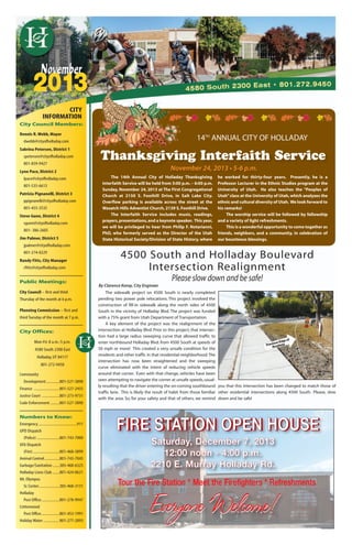 Cottonwood/Holladay Journal	 November 2013 Page 8
2013
City Council Members:
Dennis R.Webb, Mayor
dwebb@cityofholladay.com
Sabrina Petersen, District 1
spetersen@cityofholladay.com
801-859-9427
Lynn Pace, District 2
lpace@cityofholladay.com
801-535-6613
Patricia Pignanelli, District 3
ppignanelli@cityofholladay.com
801-455-3535
Steve Gunn, District 4
sgunn@cityofholladay.com
801- 386-2605
Jim Palmer, District 5
jpalmer@cityofholladay.com
801-274-0229
Randy Fitts, City Manager
rfitts@cityofholladay.com
Public Meetings:
City Council – first and third
Thursday of the month at 6 p.m.
Planning Commission – first and
third Tuesday of the month at 7 p.m.
City Offices:
Mon-Fri.8 a.m.-5 p.m.
4580 South 2300 East
Holladay,UT 84117
801-272-9450
Community
Development.............801-527-3890
Finance .........................801-527-2455
Justice Court .................801-273-9731
Code Enforcement .........801-527-3890
Numbers to Know:
Emergency .....................................911
UPD Dispatch
(Police) ......................801-743-7000
UFA Dispatch
(Fire)..........................801-468-3899
Animal Control...............801-743-7045
Garbage/Sanitation.......385-468-6325
Holladay Lions Club .......801-424-0621
Mt.Olympus
Sr.Center....................385-468-3131
Holladay
Post Office..................801-278-9947
Cottonwood
Post Office..................801-453-1991
Holiday Water ............... 801-277-2893
CITY
INFORMATION
14TH
ANNUAL CITY OF HOLLADAY
The 14th Annual City of Holladay Thanksgiving
Interfaith Service will be held from 5:00 p.m. – 6:00 p.m.
Sunday, November 24, 2013 at The First Congregational
Church at 2150 S. Foothill Drive, in Salt Lake City.
Overflow parking is available across the street at the
Wasatch Hills Adventist Church, 2139 S. Foothill Drive.
The Interfaith Service includes music, readings,
prayers,presentations,and a keynote speaker. This year,
we will be privileged to hear from Philip F. Notarianni,
PhD, who formerly served as the Director of the Utah
State Historical Society/Division of State History, where
he worked for thirty-four years. Presently, he is a
Professor Lecturer in the Ethnic Studies program at the
University of Utah. He also teaches the “Peoples of
Utah”class at the University of Utah, which analyzes the
ethnic and cultural diversity of Utah. We look forward to
his remarks!
The worship service will be followed by fellowship
and a variety of light refreshments.
This is a wonderful opportunity to come together as
friends, neighbors, and a community, in celebration of
our bounteous blessings.
Thanksgiving Interfaith Service
November 24, 2013 • 5-6 p.m.
November
4500 South and Holladay Boulevard
Intersection Realignment
Please slow down and be safe!
FIRE STATION OPEN HOUSEFIRE STATION OPEN HOUSE
Everyone Welcome!Everyone Welcome!
Saturday, December 7, 2013
12:00 noon - 4:00 p.m.
2210 E. Murray Holladay Rd.
The sidewalk project on 4500 South is nearly completed
pending two power pole relocations. This project involved the
construction of fill-in sidewalk along the north sides of 4500
South in the vicinity of Holladay Blvd. The project was funded
with a 75% grant from Utah Department of Transportation.
A key element of the project was the realignment of the
intersection at Holladay Blvd. Prior to this project, that intersec-
tion had a large radius sweeping curve that allowed traffic to
enter northbound Holladay Blvd. from 4500 South at speeds of
50 mph or more! This created a very unsafe condition for the
residents and other traffic in that residential neighborhood.The
intersection has now been straightened and the sweeping
curve eliminated with the intent of reducing vehicle speeds
around that corner. Even with that change, vehicles have been
seen attempting to navigate the corner at unsafe speeds, usual-
ly resulting that the driver entering the on-coming southbound
traffic lane. This is likely the result of habit from those familiar
with the area. So, for your safety and that of others, we remind
you that this intersection has been changed to match those of
other residential intersections along 4500 South. Please, slow
down and be safe!
Tour the Fire Station * Meet the Firefighters * Refreshments
By Clarence Kemp, City Engineer
 