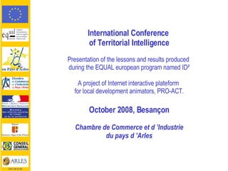 International Conference  of Territorial Intelligence Presentation of the lessons and results produced  during the EQUAL european program named ID² A project of Internet interactive plateform  for local development animators, PRO-ACT. October 2008, Besançon Chambre de Commerce et d ’Industrie du pays d ’Arles CRCI 08 02 08 