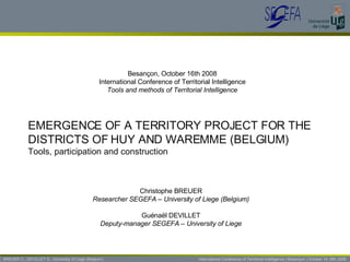 BREUER C., DEVILLET G., University of Liege (Belgium)   International Conference of Territorial Intelligence | Besançon | October 15-18th 2008 EMERGENCE OF A TERRITORY PROJECT FOR THE DISTRICTS OF HUY AND WAREMME (BELGIUM) Tools, participation and construction Besançon, October 16th 2008 International Conference of Territorial Intelligence Tools and methods of Territorial Intelligence Christophe BREUER Researcher SEGEFA – University of Liege (Belgium) Guénaël DEVILLET Deputy-manager SEGEFA – University of Liege 