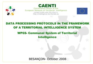 DATA PROCESSING PROTOCOLS IN THE FRAMEWORK OF A TERRITORIAL INTELLIGENCE SYSTEM  BESANÇON- October 2008 CAENTI WP6S- Communal System of Territorial Intelligence 
