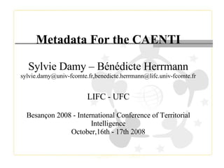 Metadata For the CAENTI Sylvie Damy – Bénédicte Herrmann sylvie.damy@univ-fcomte.fr,benedicte.herrmann@lifc.univ-fcomte.fr LIFC - UFC Besançon 2008 - International Conference of Territorial Intelligence October,16th - 17th 2008 