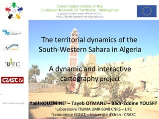 The territorial dynamics of the  South-Western Sahara in Algeria  A dynamic and interactive  cartography  project Yaël KOUZMINE 1  – Tayeb OTMANE 2 – Badr-Eddine YOUSFI 2 1 Laboratoire ThéMA UMR 6049 CNRS – UFC 2 Laboratoire EGEAT – Université d’Oran - CRASC http://www.rresa.org 