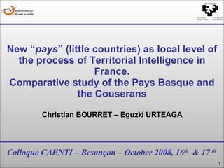 Colloque CAENTI – Besançon – October 2008, 16 th   & 17  th New “ pays ” (little countries) as local level of the process of Territorial Intelligence in France. Comparative study of the Pays Basque and the Couserans Christian BOURRET – Eguzki URTEAGA 