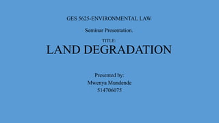 GES 5625-ENVIRONMENTAL LAW
Seminar Presentation.
TITLE:
LAND DEGRADATION
Presented by:
Mwenya Mundende
514706075
 