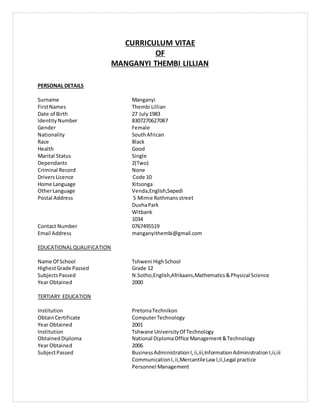 CURRICULUM VITAE
OF
MANGANYI THEMBI LILLIAN
PERSONAL DETAILS
Surname Manganyi
FirstNames Thembi Lillian
Date of Birth 27 July1983
IdentityNumber 8307270627087
Gender Female
Nationality SouthAfrican
Race Black
Health Good
Marital Status Single
Dependants 2(Two)
Criminal Record None
DriversLicence Code 10
Home Language Xitsonga
OtherLanguage Venda,English,Sepedi
Postal Address 5 Mimie Rothmansstreet
DuvhaPark
Witbank
1034
Contact Number 0767495519
Email Address manganyithembi@gmail.com
EDUCATIONALQUALIFICATION
Name Of School Tshweni HighSchool
HighestGrade Passed Grade 12
SubjectsPassed N.Sotho,English,Afrikaans,Mathematics&Physical Science
Year Obtained 2000
TERTIARY EDUCATION
Institution PretoriaTechnikon
ObtainCertificate ComputerTechnology
Year Obtained 2001
Institution Tshwane UniversityOf Technology
ObtainedDiploma National DiplomaOffice Management&Technology
Year Obtained 2006
SubjectPassed BusinessAdministrationI,ii,iii,InformationAdministrationI,ii,iii
CommunicationI,ii,MercantileLaw I,ii,Legal practice
Personnel Management
 