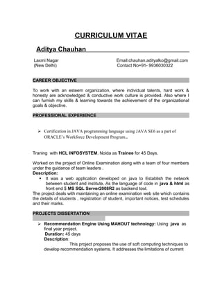 CURRICULUM VITAE
Aditya Chauhan
Laxmi Nagar Email:chauhan.adityalko@gmail.com
(New Delhi) Contact No+91- 9936030322
CAREER OBJECTIVE
To work with an esteem organization, where individual talents, hard work &
honesty are acknowledged & conductive work culture is provided. Also where I
can furnish my skills & learning towards the achievement of the organizational
goals & objective.
PROFESSIONAL EXPERIENCE
 Certification in JAVA programming language using JAVA SE6 as a part of
ORACLE’s Workforce Development Program..
Traning with HCL INFOSYSTEM, Noida as Trainee for 45 Days.
Worked on the project of Online Examination along with a team of four members
under the guidance of team leaders .
Description:
 It was a web application developed on java to Establish the network
between student and institute. As the language of code in java & html as
front end $ MS SQL Server2008R2 as backend tool.
The project deals with maintaining an online examination web site which contains
the details of students , registration of student, important notices, test schedules
and their marks.
PROJECTS DISSERTATION
 Recommendation Engine Using MAHOUT technology: Using java as
final year project.
Duration: 45 days
Description:
This project proposes the use of soft computing techniques to
develop recommendation systems. It addresses the limitations of current
 