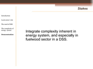 Integrate complexity inherent in energy system, and especially in fuelwood sector in a DSS. Stakes Introduction Local actors’ role  The need of DSS The complexity of energy  system Demonstration 