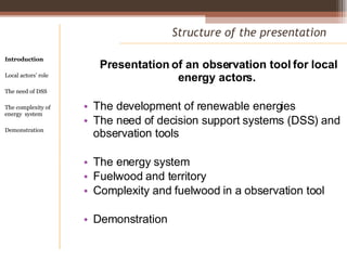 Presentation of an observation tool for local energy actors.  The development of renewable energies The need of decision support systems (DSS) and observation tools The energy system Fuelwood and territory Complexity and fuelwood in a observation tool Demonstration Structure of the presentation Introduction Local actors’ role  The need of DSS The complexity of energy  system Demonstration 