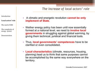 A climatic and energetic revolution  cannot be only implement of State .  Wether energy policy has been until now essentially formed at a national level, we need to  involve local governments  in struggling against global warming, by giving them technical, juridical and financial tools. Thus,  local governments’ competences  have to be clarified or even consolidated. Local characteristics  (climate, resources, housing, planning) lead us to think that same purposes cannot be accomplished by the same way everywhere on the territory. The increase of local actors’ role Introduction Local actors’ role  The need of DSS The complexity of energy  system Demonstration Grenelle Environnement, 2007 