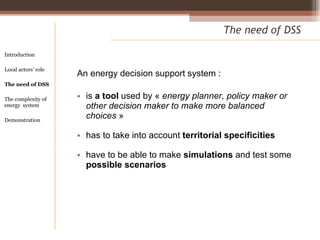 An energy decision support system :  is  a tool  used by «  energy planner, policy maker or other decision maker to make more balanced choices  » has to take into account  territorial specificities have to be able to make  simulations  and test some  possible scenarios  The need of DSS Introduction Local actors’ role  The need of DSS The complexity of energy  system Demonstration 