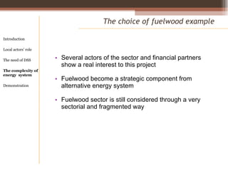 Several actors of the sector and financial partners show a real interest to this project Fuelwood become a strategic component from alternative energy system Fuelwood sector is still considered through a very sectorial and fragmented way The choice of fuelwood example Introduction Local actors’ role  The need of DSS The complexity of energy  system Demonstration 