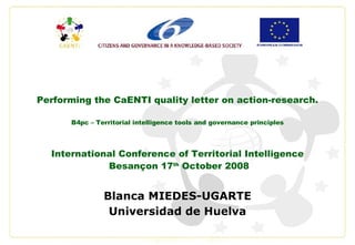 Performing the CaENTI quality letter on action-research. B4pc – Territorial intelligence tools and governance principles International Conference of Territorial Intelligence Besançon 17 th  October 2008 Blanca MIEDES-UGARTE Universidad de Huelva 