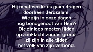 Hij moet een kruis gaan dragendoorheen Jeruzalem.Wie zijn in onze dagennog bondgenoot van Hem?Die zinloos moeten lijdenop aanklacht zonder grond,zij zijn in alle tijdenhet volk van zijn verbond.