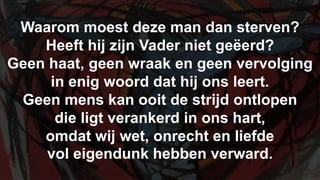 Waarom moest deze man dan sterven?Heeft hij zijn Vader niet geëerd?Geen haat, geen wraak en geen vervolgingin enig woord dat hij ons leert.Geen mens kan ooit de strijd ontlopendie ligt verankerd in ons hart,omdat wij wet, onrecht en liefdevol eigendunk hebben verward.