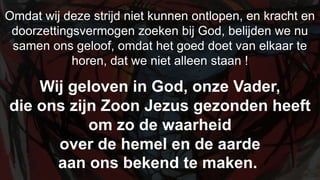 Omdat wij deze strijd niet kunnen ontlopen, en kracht en doorzettingsvermogen zoeken bij God, belijden we nu samen ons geloof, omdat het goed doet van elkaar te horen, dat we niet alleen staan !Wij geloven in God, onze Vader,die ons zijn Zoon Jezus gezonden heeftom zo de waarheid over de hemel en de aardeaan ons bekend te maken.