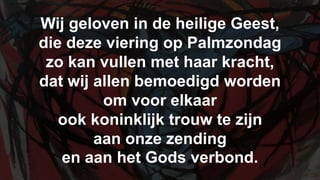 Wij geloven in de heilige Geest,die deze viering op Palmzondagzo kan vullen met haar kracht,dat wij allen bemoedigd wordenom voor elkaar ook koninklijk trouw te zijnaan onze zending en aan het Gods verbond.