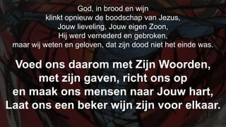 God, in brood en wijn  klinkt opnieuw de boodschap van Jezus,Jouw lieveling, Jouw eigen Zoon,Hij werd vernederd en gebroken, maar wij weten en geloven, dat zijn dood niet het einde was.Voed ons daarom met Zijn Woorden, met zijn gaven, richt ons op en maak ons mensen naar Jouw hart, Laat ons een beker wijn zijn voor elkaar.