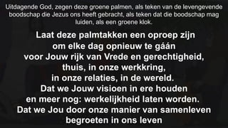 Uitdagende God, zegen deze groene palmen, als teken van de levengevende boodschap die Jezus ons heeft gebracht, als teken dat die boodschap mag luiden, als een groene klok. Laat deze palmtakken een oproep zijn om elke dag opnieuw te gáánvoor Jouw rijk van Vrede en gerechtigheid, thuis, in onze werkkring, in onze relaties, in de wereld. Dat we Jouw visioen in ere houden en meer nog: werkelijkheid laten worden. Dat we Jou door onze manier van samenleven begroeten in ons leven