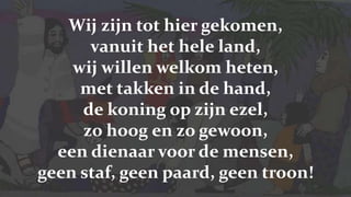 Wij zijn tot hier gekomen, vanuit het hele land,wij willen welkom heten, met takken in de hand,de koning op zijn ezel, zo hoog en zo gewoon,een dienaar voor de mensen, geen staf, geen paard, geen troon!