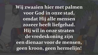 Wij zwaaien hier met palmen voor God in onze stad,omdat Hij alle mensen zozeer heeft liefgehad.Hij wil in onze straten de vredeskoning zijneen dienaar voor de mensen, geen kroon, geen hermelijn!