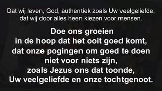 Dat wij leven, God, authentiek zoals Uw veelgeliefde,dat wij door alles heen kiezen voor mensen.  Doe ons groeien in de hoop dat het ooit goed komt, dat onze pogingen om goed te doen niet voor niets zijn, zoals Jezus ons dat toonde, Uw veelgeliefde en onze tochtgenoot.
