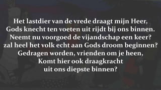 Het lastdier van de vrede draagt mijn Heer,Gods knecht ten voeten uit rijdt bij ons binnen.Neemt nu voorgoed de vijandschap een keer?zal heel het volk echt aan Gods droom beginnen?Gedragen worden, vrienden om je heen,Komt hier ook draagkracht uit ons diepste binnen?