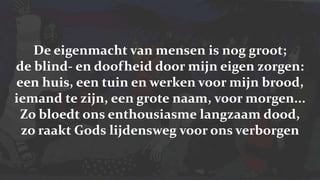 De eigenmacht van mensen is nog groot;de blind- en doofheid door mijn eigen zorgen:een huis, een tuin en werken voor mijn brood,iemand te zijn, een grote naam, voor morgen...Zo bloedt ons enthousiasme langzaam dood,zo raakt Gods lijdensweg voor ons verborgen