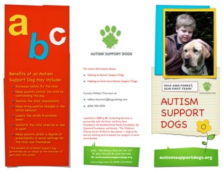 Beneﬁts of an Autism
Support Dog may include:
• Increases safety for the child
• Helps parents control the child by
commanding the dog
• Teaches the child responsibility
• Helps bring positive changes in the
child’s behavior
• Lowers the child’s frustration
levels
• Comforts the child when he or she
is upset
• Helps parents obtain a degree of
predictability in social settings for
the child and themselves
* The beneﬁts of an Autism Support Dog
partnership are as unique as the character of
each child with autism.
AUTISM
SUPPORT
DOGS
MAX AND FOREST,
OUR FIRST TEAM!
6050 – 44th Avenue, Delta, BCV4K 3X7
T: (604) 940-4504 F: (604) 940-4506
W: www.autismsupportdogs.org
Charity Registration No.: 80796 1610 RR0001
For more information about:
• Getting an Autism Support Dog
• Helping us fund more Autism Support Dogs
Contact William Thornton at:
• william.thornton@bcguidedog.com
• (604) 940-4504
Launched in 2008 by BC Guide Dog Services, in
partnership with theVictor and Anna Kern
Foundation, theVandekerkhove Family Foundation, the
Diamond Foundation, andVariety – The Children’s
Charity, we are thrilled to have placed 11 dogs so far,
and are working hard to expand our program to serve
more families.
autismsupportdogs.org
 