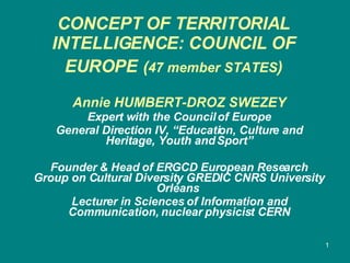 CONCEPT OF TERRITORIAL INTELLIGENCE: COUNCIL OF EUROPE   ( 47 member STATES )   Annie HUMBERT-DROZ SWEZEY Expert with the Council of Europe General Direction IV, “Education, Culture and Heritage, Youth and Sport” Founder & Head of ERGCD European Research Group on Cultural Diversity GREDIC CNRS University Orléans  Lecturer in Sciences of Information and Communication, nuclear physicist CERN 