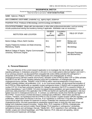OMB No. 0925-0001/0002 (Rev. 08/12 Approved Through 8/31/2015)
BIOGRAPHICAL SKETCH
Provide the follow ing information for the Senior/key personnel and other significant contributors.
Follow this format for each person. DO NOT EXCEED FIVE PAGES.
NAME: Hylemon, Phillip B.
eRA COMMONS USER NAME (credential, e.g., agency login): phylemon
POSITION TITLE: Professor of Microbiology and Immunology and Medicine
EDUCATION/TRAINING (Begin with baccalaureate or other initial professional education, such as nursing,
include postdoctoral training and residency training if applicable. Add/delete rows as necessary.)
INSTITUTION AND LOCATION
DEGREE
(if
applicable)
Completion
Date
MM/YYYY
FIELD OF STUDY
Barton College, Wilson, North Carolina B.S. 05/’67 Biology and
Mathematics
Virginia Polytechnic Institute and State University,
Blacksburg, Virginia Ph.D. 09/’71 Microbiology
Medical College of Virginia, Virginia Commonwealth
University, Richmond, Virginia Postdoctoral 08/’73 Microbial Physiology
and Biochemistry
A. Personal Statement
The major objective of the current research application is to investigate the role of bile acid activated cell
signaling pathways in cholestasis using both in vitro and in vivo model systems (bile duct ligation and mdr2-/-
).
In our previous research, we discovered that conjugated bile acids (CBAs) activated the sphingosine-1-
phosphate (S1P) receptor 2 (S1PR2) in primary hepatocytes and cholangiocytes as well as
cholangiocarcinoma cell lines (rodents and humans). Activation of the S1PR2 by either S1P or CBAs activates
the ERK1/2 and AKT (insulin signaling pathway) which led to proliferation of cholangiocytes and
cholangiocarcinoma cell lines. Inhibition of the S1PR2 by either chemical antagonists or knock down by
shRNA markedly inhibited cell proliferation (2-4). In our most recent studies, we discovered that activation of
the S1PR2 by CBAs significantly up regulated nuclear sphingosine kinase 2 (SphK2) with increased levels of
nuclear S1P (4). It has been previously reported (Dr. Spiegel’s laboratory) that S1P is a powerful inhibitor of
histone deacetylases 1 and 2 (HDAC 1/2) which increases histone acetylation and gene expression. We have
preliminary data presented in this application that S1PR2 and SphK2 are significantly upregulated in bile duct
ligated mice and in cholangiocarcinoma (2). In contrast, our preliminary results show that bile duct ligation of
the S1PR2-/-
mouse shows a marked decrease in cholangiocyte proliferation, inflammation and fibrosis
markers. Therefore, we hypothesize that the S1PR2 is a key G protein coupled receptor (GPCR) regulating cell
proliferation, inflammation and fibrosis in the liver. If our hypothesis is confirmed, it may allow the scientific
community to target this receptor for treatment of various cholestatic liver diseases and possibly
cholangiocarcinoma. We have assembled an outstanding research team to study this new area of liver cell
biology and cholestasis research including: Huiping Zhou, Ph.D. (expertise in GPCRs, cholangiocytes,
cholangiocarcinoma and animal models); Sarah Spiegel, Ph.D.(expertise in sphingosine-1-phosphate,
sphingosine kinases and cell biology); Kazuaki. Takabe M.D., Ph.D. (expertise in liver cell biology, animal
models, surgery and clinical hepatology); and Phillip Hylemon, Ph.D. (bile acid cell signaling, steroid
biochemistry and hepatocyte cell biology).
 