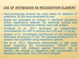 USE OF ANTIBODIES AS RECOGNITION ELEMENT
 Immunochemical sensors are used widely for detection of
antibiotics. ELISA have dominated till now.
 Signal are generated by change in interfacial resistance
and/or capacitance between the electrode surface and
analyte once immobilized antibody react with antigen.
 Chullasat et al., 2011 developed an impedometric
immunosensor for CAP in shrimps and LOD was 1.6 ng kg -1
 Ionescu et al., immobilized ciprofloxacin on the polypyrrole
NHS layer covered by CF Ab. The resulting binding of CF in
solution was quantified using Impedance spectra.
 Wu et al., 2012 –Neomycin determination in milk using
paper supported EC immunosensor. SWCNT were
impregnated with antibody against Neomycin, dip in
solution, the change in impedance with concentration of
Neomycin was noted. The LOD was 0.04ng/ml
 