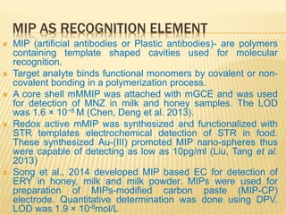 MIP AS RECOGNITION ELEMENT
 MIP (artificial antibodies or Plastic antibodies)- are polymers
containing template shaped cavities used for molecular
recognition.
 Target analyte binds functional monomers by covalent or non-
covalent bonding in a polymerization process.
 A core shell mMMIP was attached with mGCE and was used
for detection of MNZ in milk and honey samples. The LOD
was 1.6 × 10−8 M (Chen, Deng et al. 2013).
 Redox active mMIP was synthesized and functionalized with
STR templates electrochemical detection of STR in food.
These synthesized Au-(III) promoted MIP nano-spheres thus
were capable of detecting as low as 10pg/ml (Liu, Tang et al.
2013)
 Song et al., 2014 developed MIP based EC for detection of
ERY in honey, milk and milk powder. MIPs were used for
preparation of MIPs-modified carbon paste (MIP-CP)
electrode. Quantitative determination was done using DPV.
LOD was 1.9 × 10-8mol/L
 