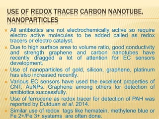 USE OF REDOX TRACER CARBON NANOTUBE,
NANOPARTICLES
 All antibiotics are not electrochemically active so require
electro active molecules to be added called as redox
tracers or electro catalyst.
 Due to high surface area to volume ratio, good conductivity
and strength graphene and carbon nanotubes have
recently dragged a lot of attention for EC sensors
development.
 Use of nanoparticles of gold, silicon, graphene, platinum
has also increased recently.
 Various EC sensors have used the excellent properties of
CNT, AuNPs. Graphene among others for detection of
antibiotics successfully.
 Use of ferrocene as redox tracer for detection of PAH was
reported by Dutduan et al. 2014.
 Similar use of redox tags like hematein, methylene blue or
Fe 2+/Fe 3+ systems are often done.
 
