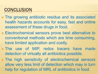 CONCLUSION
 The growing antibiotic residue and its associated
health hazards accounts for easy, fast and online
assessment of these drugs in food.
 Electrochemical sensors prove best alternative to
conventional methods which are time consuming,
have limited application and costly.
 The use of MIP, redox tracers have made
detection of virtually all antibiotics possible.
 The high sensitivity of electrochemical sensors
allow very less limit of detection which may in turn
help for regulation of MRL of antibiotics in food.
 