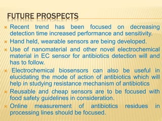 FUTURE PROSPECTS
 Recent trend has been focused on decreasing
detection time increased performance and sensitivity.
 Hand held, wearable sensors are being developed.
 Use of nanomaterial and other novel electrochemical
material in EC sensor for antibiotics detection will and
has to follow.
 Electrochemical biosensors can also be useful in
elucidating the mode of action of antibiotics which will
help in studying resistance mechanism of antibiotics
 Reusable and cheap sensors are to be focused with
food safety guidelines in consideration.
 Online measurement of antibiotics residues in
processing lines should be focused.
 
