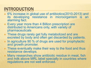 INTRODUCTION
 6% increase in global use of antibiotics(2010-2013) and
its developing resistance in microorganism is an
alarming fact.
 Every year more than 4 Billion prescription are
distributed to Americans only, with variety of
pharmaceuticals
 These drugs rarely get fully metabolized and are
excreted by body and often get discarded by patients.
 In agriculture 90 % of drugs are used for prophylactic
and growth promoter.
 These eventually make their way to the food and thus
resistance develops.
 Many researches show antibiotic residue in meat, fish
and milk above MRL label specially in countries where
regulations are not well enforced.
 