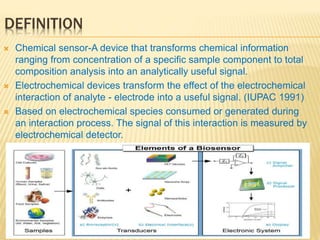 DEFINITION
 Chemical sensor-A device that transforms chemical information
ranging from concentration of a specific sample component to total
composition analysis into an analytically useful signal.
 Electrochemical devices transform the effect of the electrochemical
interaction of analyte - electrode into a useful signal. (IUPAC 1991)
 Based on electrochemical species consumed or generated during
an interaction process. The signal of this interaction is measured by
electrochemical detector.
 