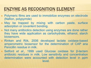ENZYME AS RECOGNITION ELEMENT
 Polymeric films are used to immobilize enzymes on electrode
(Nafion, polypyrrole)
 May be trapped by mixing with carbon paste, surface
adsorption or covanlent bonding.
 Not many antibiotics detection using enzymes are done rather
they have wide application as carbohydrate, ethanol, starch
biosensors.
 Rinken and Riik, 2006 developed lactate oxidase-based
amperometric biosensor for the determination of CAP ana
Penicillin residue in milk.
 Setford et al., 1999 used Glucose oxidase for β-lactam
antibiotic residues in milk. Low sensitivity and concentration
determination were accounted with detection level in ppm
level.
 