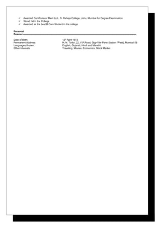  Awarded Certificate of Merit by L. S. Raheja College, Juhu, Mumbai for Degree Examination
 Stood 1st in the College
 Awarded as the best B.Com Student in the college
Personal
Dossier--------------------------------------------------------------------------------------------------------------------------------------------
Date of Birth: 12th
April 1973
Permanent Address: H. N. Tailor, 22, V.P.Road, Opp-Vile Parle Station (West), Mumbai 58
Languages Known: English, Gujarati, Hindi and Marathi
Other Interests Traveling, Movies, Economics, Stock Market
 